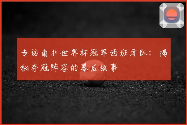 专访南非世界杯冠军西班牙队：揭秘夺冠阵容的幕后故事