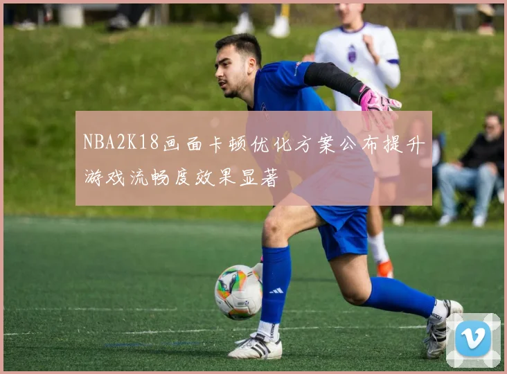 NBA2K18画面卡顿优化方案公布提升游戏流畅度效果显著