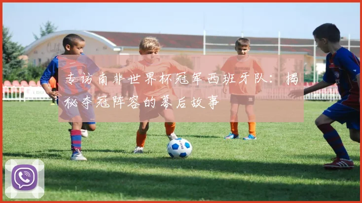 专访南非世界杯冠军西班牙队:揭秘夺冠阵容的幕后故事