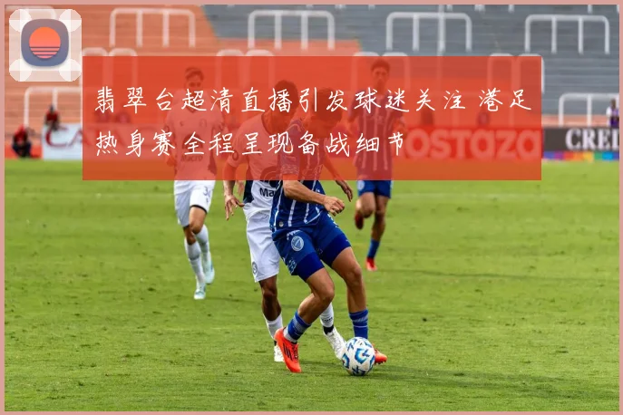 翡翠台超清直播引发球迷关注 港足热身赛全程呈现备战细节