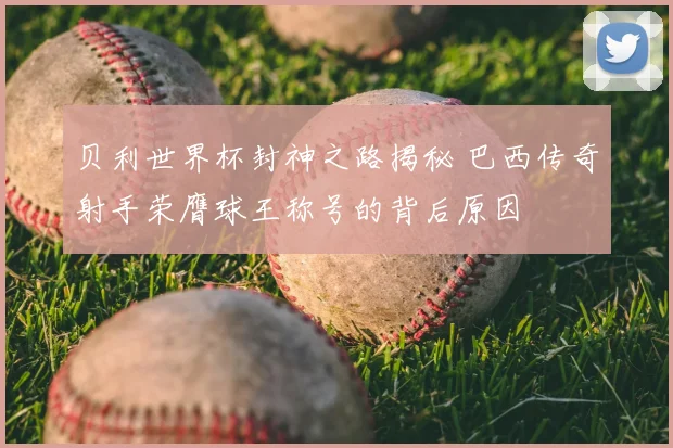 贝利世界杯封神之路揭秘 巴西传奇射手荣膺球王称号的背后原因