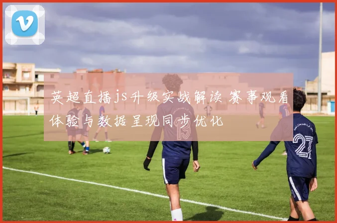 英超直播js升级实战解读 赛事观看体验与数据呈现同步优化