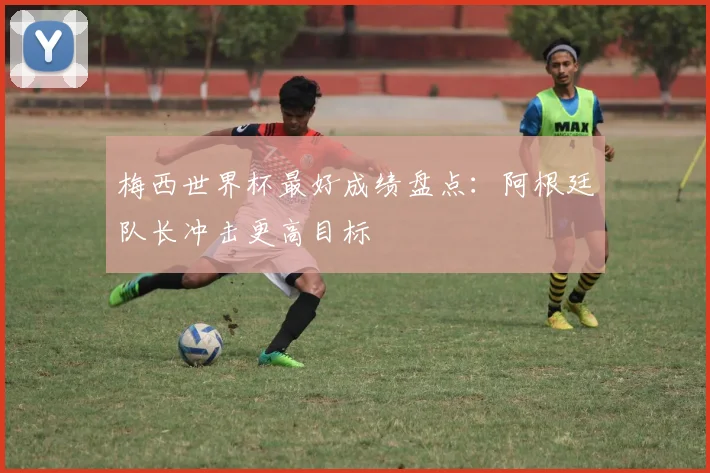 梅西世界杯最好成绩盘点：阿根廷队长冲击更高目标