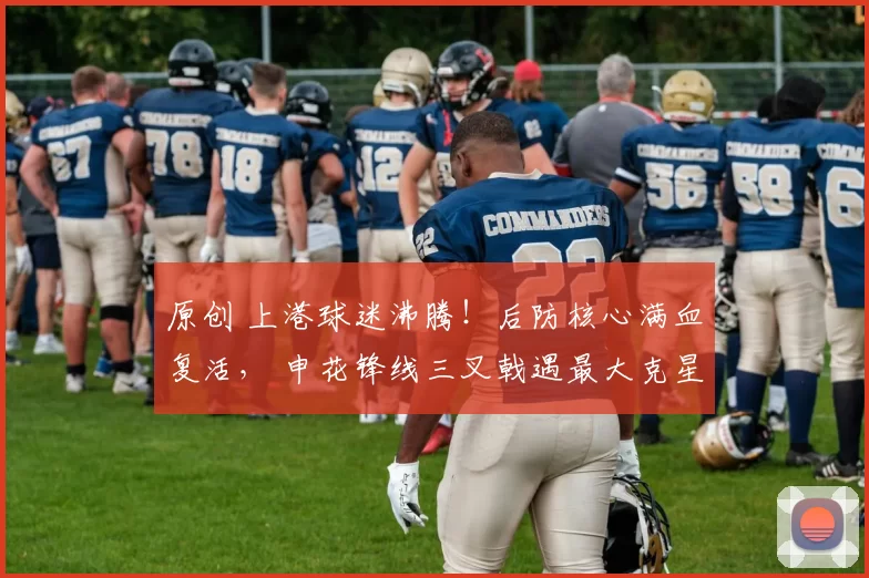 原创 上港球迷沸腾！后防核心满血复活， 申花锋线三叉戟遇最大克星！