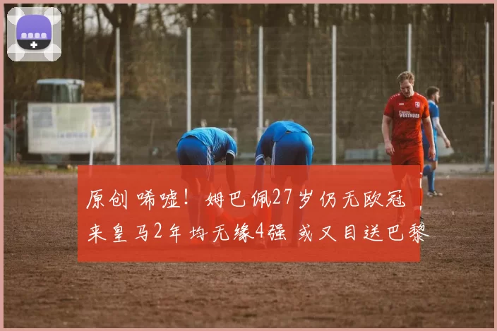 原创 唏嘘！姆巴佩27岁仍无欧冠 来皇马2年均无缘4强 或又目送巴黎捧杯