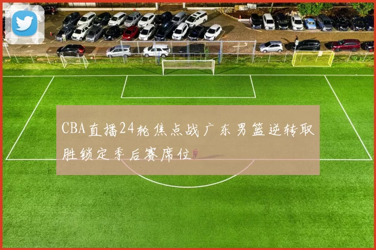 CBA直播24轮焦点战广东男篮逆转取胜锁定季后赛席位