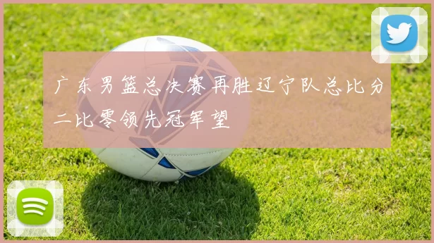 广东男篮总决赛再胜辽宁队总比分二比零领先冠军望