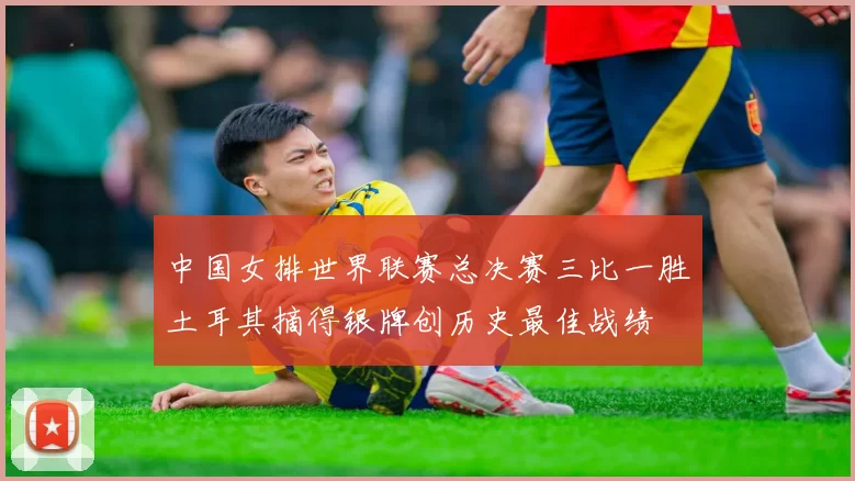 中国女排世界联赛总决赛三比一胜土耳其摘得银牌创历史最佳战绩