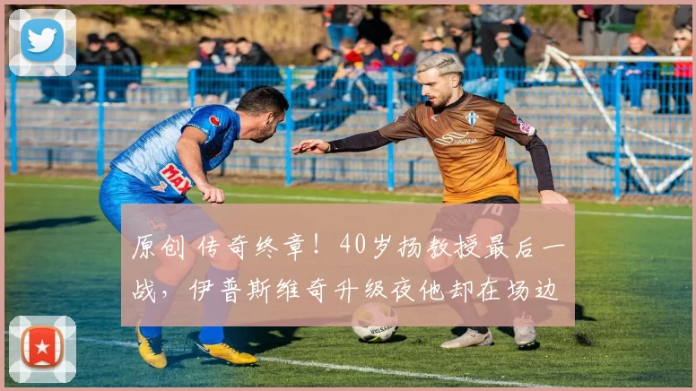 原创 传奇终章！40岁扬教授最后一战，伊普斯维奇升级夜他却在场边泪目