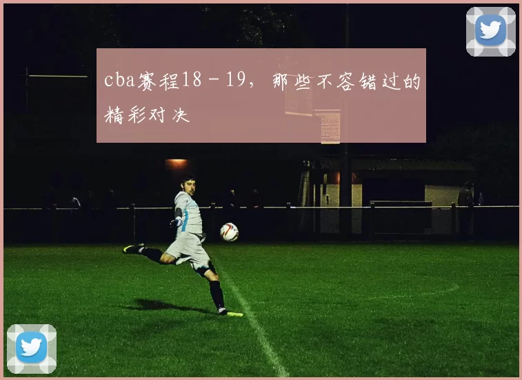 cba赛程18 - 19，那些不容错过的精彩对决