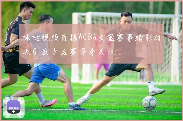 咪咕视频直播WCBA女篮赛事精彩对决引发季后赛争夺关注