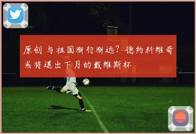 原创 与祖国渐行渐远？德约科维奇或将退出下月的戴维斯杯