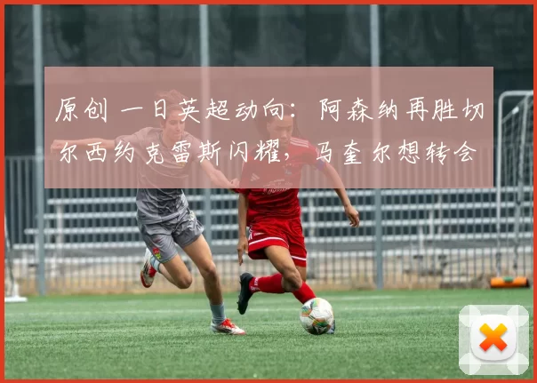 原创 一日英超动向：阿森纳再胜切尔西约克雷斯闪耀，马奎尔想转会离开