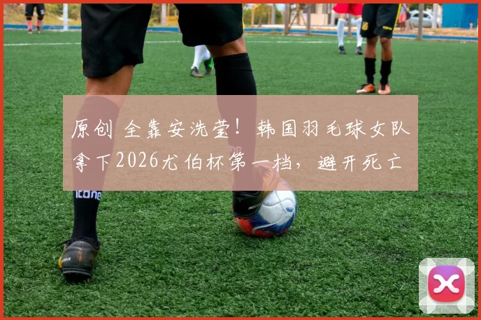 原创 全靠安洗莹！韩国羽毛球女队拿下2026尤伯杯第一档，避开死亡半区