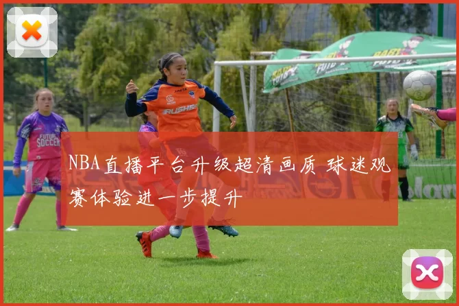 NBA直播平台升级超清画质 球迷观赛体验进一步提升