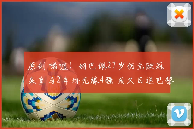 原创 唏嘘！姆巴佩27岁仍无欧冠 来皇马2年均无缘4强 或又目送巴黎捧杯