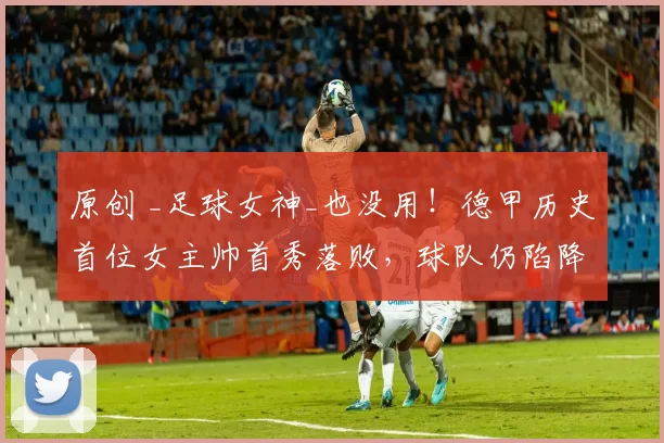 原创 _足球女神_也没用！德甲历史首位女主帅首秀落败，球队仍陷降级区