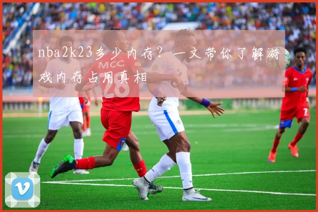 nba2k23多少内存？一文带你了解游戏内存占用真相