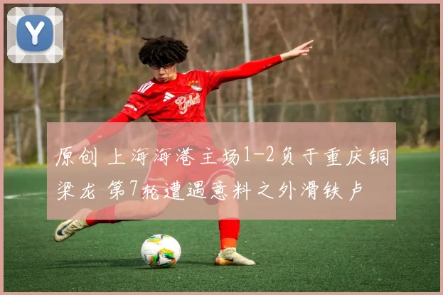 原创 上海海港主场1-2负于重庆铜梁龙 第7轮遭遇意料之外滑铁卢
