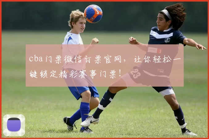 cba门票微信订票官网，让你轻松一键锁定精彩赛事门票！