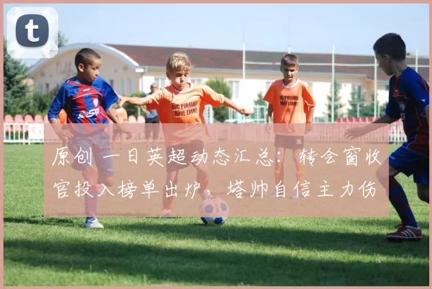 原创 一日英超动态汇总：转会窗收官投入榜单出炉，塔帅自信主力伤情无碍