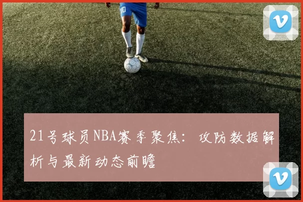 21号球员NBA赛季聚焦：攻防数据解析与最新动态前瞻