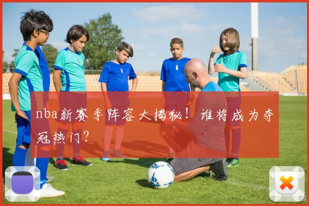 nba新赛季阵容大揭秘！谁将成为夺冠热门？