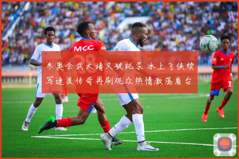 冬奥会武大靖又破纪录 冰上飞侠续写速度传奇再刷观众热情激荡看台