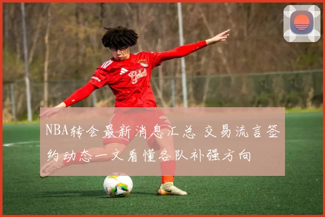 NBA转会最新消息汇总 交易流言签约动态一文看懂各队补强方向