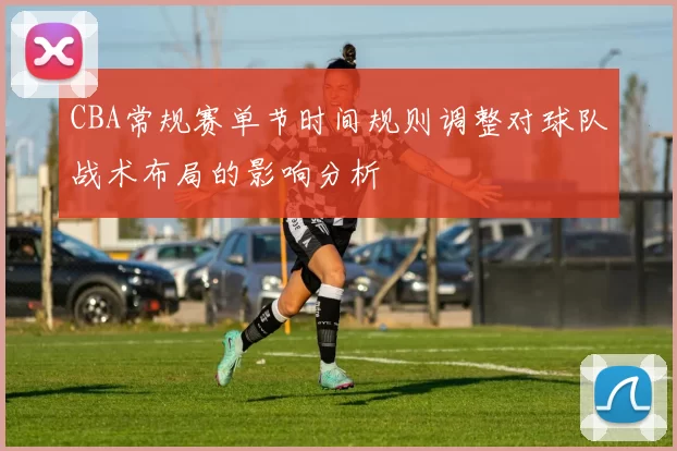 CBA常规赛单节时间规则调整对球队战术布局的影响分析