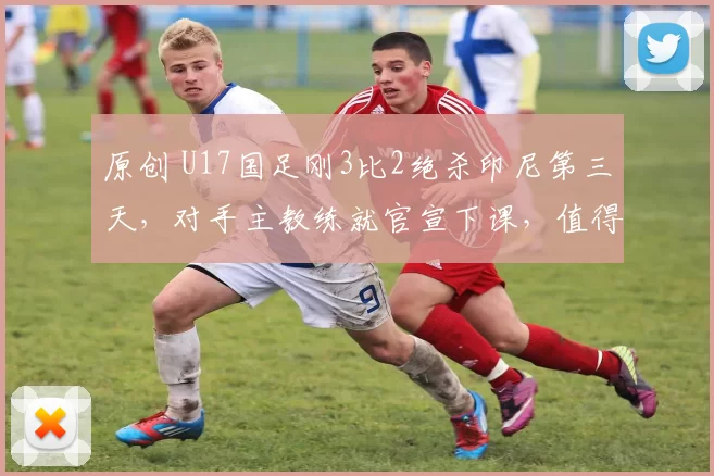 原创 U17国足刚3比2绝杀印尼第三天，对手主教练就官宣下课，值得期待
