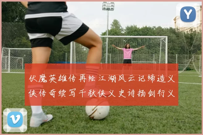 伏魔英雄传再绘江湖风云记缔造义侠传奇续写千秋侠义史诗扬剑行义