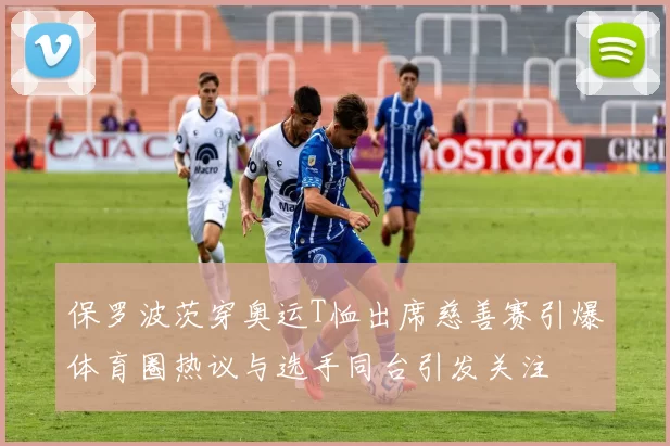 保罗波茨穿奥运T恤出席慈善赛引爆体育圈热议与选手同台引发关注