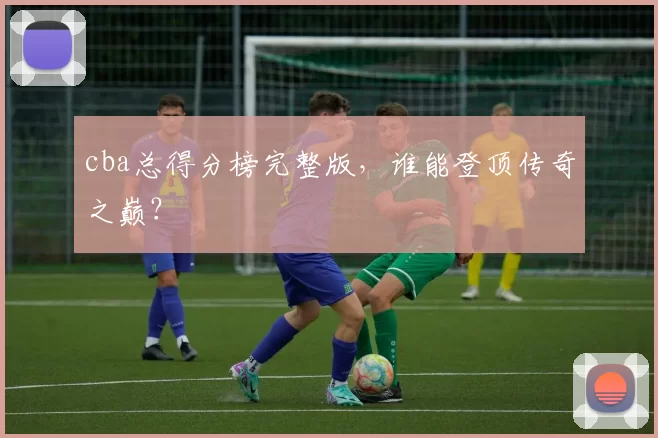 cba总得分榜完整版，谁能登顶传奇之巅？