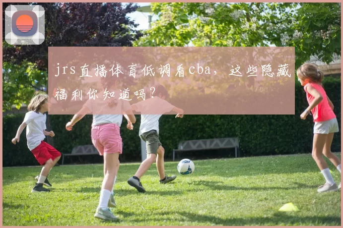 jrs直播体育低调看cba，这些隐藏福利你知道吗？