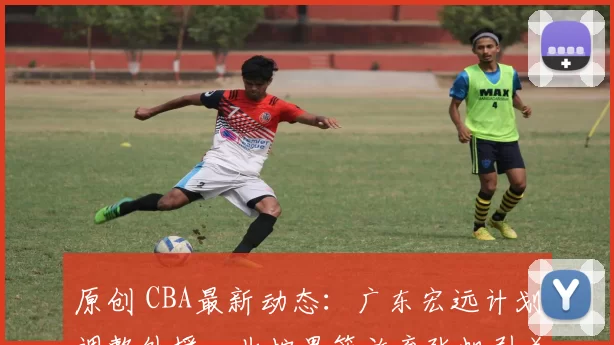 原创 CBA最新动态：广东宏远计划调整外援，北控男篮放弃张帆引关注