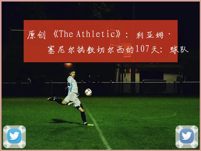 原创 《The Athletic》：利亚姆·罗塞尼尔执教切尔西的107天：球队分裂、令人费解的言论以及蓝军的遗憾