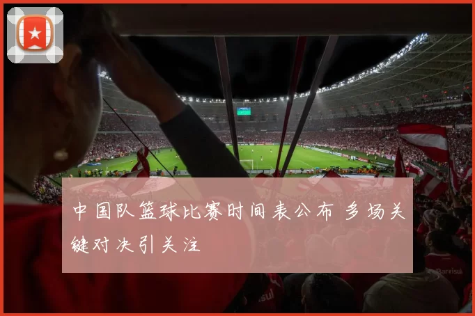 中国队篮球比赛时间表公布 多场关键对决引关注