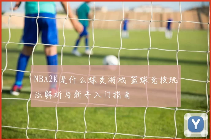 NBA2K是什么球类游戏 篮球竞技玩法解析与新手入门指南