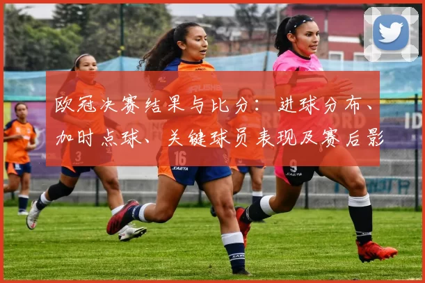 欧冠决赛结果与比分：进球分布、加时点球、关键球员表现及赛后影响