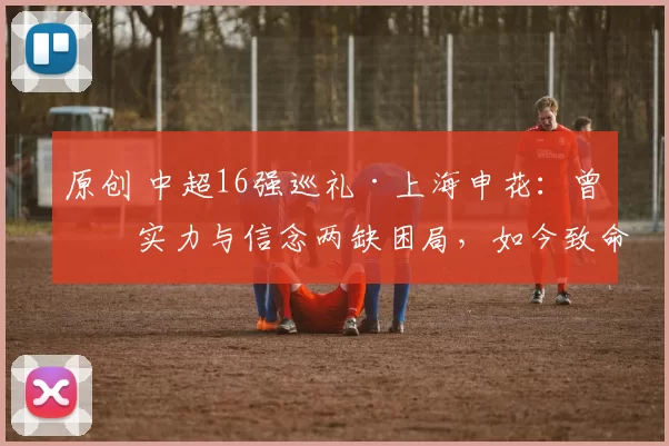 原创 中超16强巡礼·上海申花：曾有实力与信念两缺困局，如今致命短板浮现