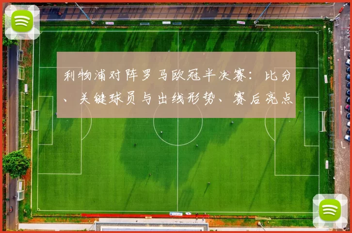 利物浦对阵罗马欧冠半决赛：比分、关键球员与出线形势、赛后亮点