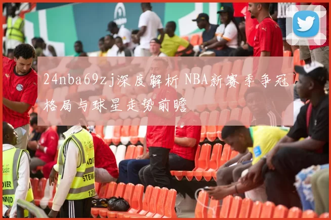 24nba69zj深度解析 NBA新赛季争冠格局与球星走势前瞻