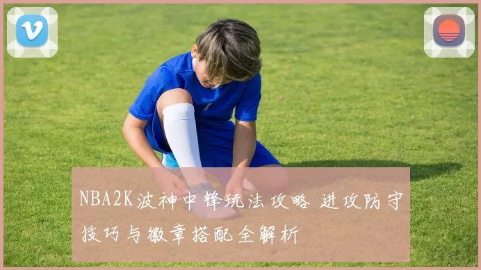 NBA2K波神中锋玩法攻略 进攻防守技巧与徽章搭配全解析