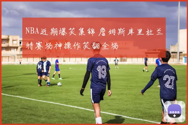 NBA近期爆笑集锦 詹姆斯库里杜兰特赛场神操作笑翻全场