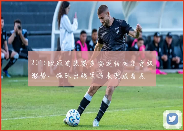 2016欧冠淘汰赛多场逆转决定晋级形势，强队出线黑马表现成看点