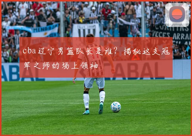 cba辽宁男篮队长是谁？揭秘这支冠军之师的场上领袖