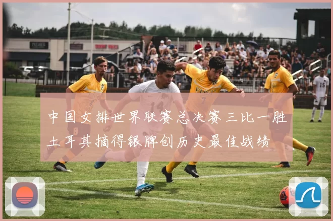 中国女排世界联赛总决赛三比一胜土耳其摘得银牌创历史最佳战绩