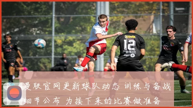 曼联官网更新球队动态 训练与备战细节公布 为接下来的比赛做准备