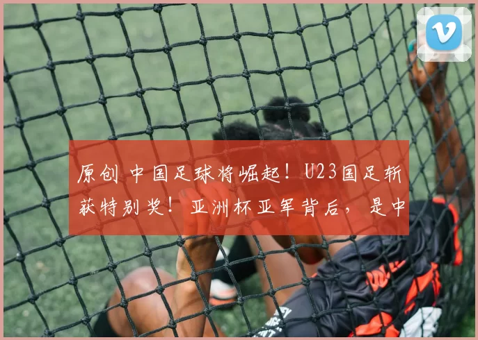 原创 中国足球将崛起！U23国足斩获特别奖！亚洲杯亚军背后，是中国足球崛起曙光？